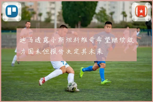 迪马透露小斯坦科维奇希望继续效力国米但报价决定其未来