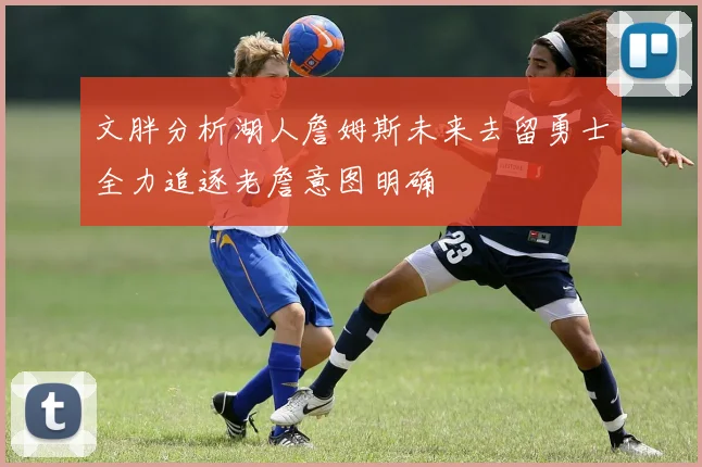 文胖分析湖人詹姆斯未来去留勇士全力追逐老詹意图明确