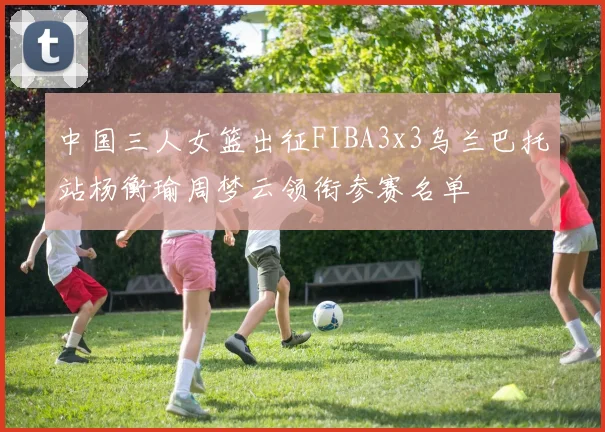中国三人女篮出征FIBA3x3乌兰巴托站杨衡瑜周梦云领衔参赛名单