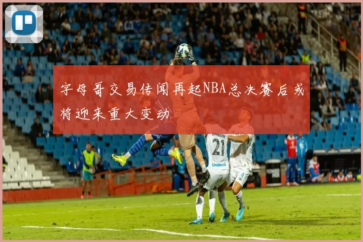 字母哥交易传闻再起NBA总决赛后或将迎来重大变动
