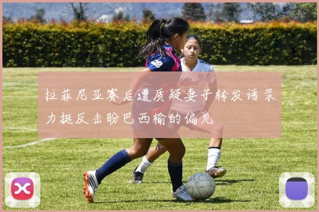 拉菲尼亚赛后遭质疑妻子转发语录力挺反击盼巴西输的偏见