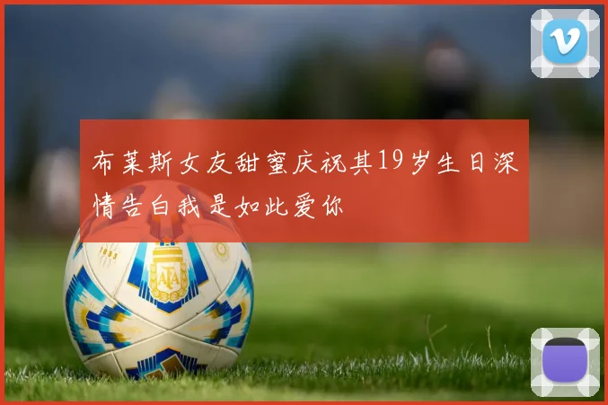 布莱斯女友甜蜜庆祝其19岁生日深情告白我是如此爱你
