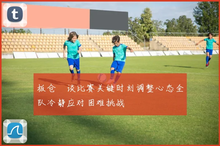 板仓滉谈比赛关键时刻调整心态全队冷静应对困难挑战