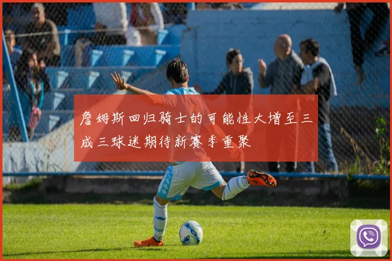 詹姆斯回归骑士的可能性大增至三成三球迷期待新赛季重聚