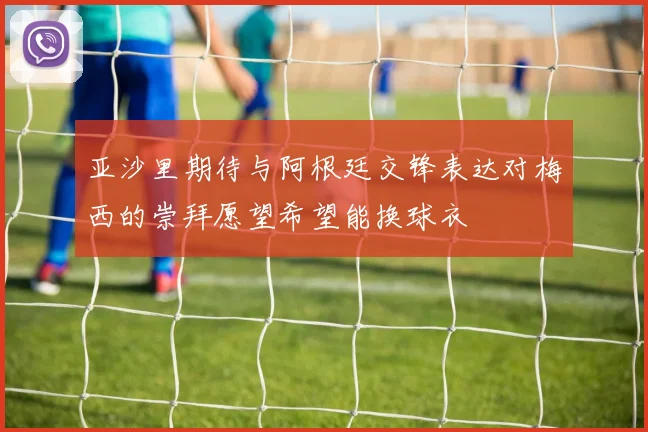 亚沙里期待与阿根廷交锋表达对梅西的崇拜愿望希望能换球衣