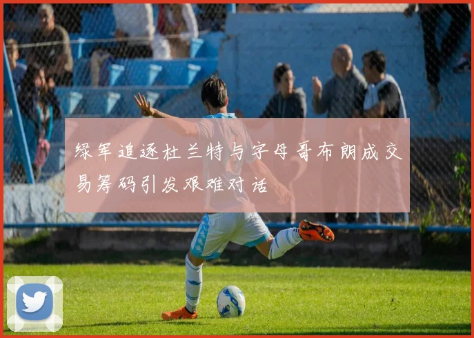 绿军追逐杜兰特与字母哥布朗成交易筹码引发艰难对话