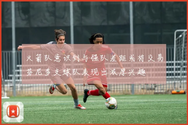火箭队意识到与强队差距或将交易芬尼多支球队表现出浓厚兴趣