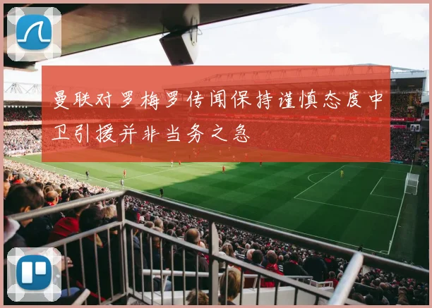 曼联对罗梅罗传闻保持谨慎态度中卫引援并非当务之急