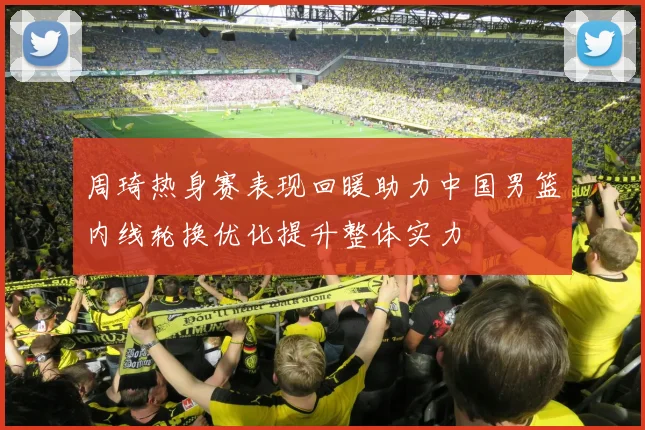 周琦热身赛表现回暖助力中国男篮内线轮换优化提升整体实力