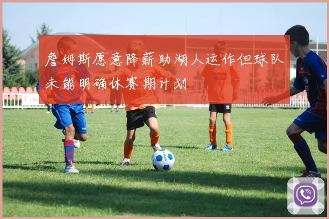 詹姆斯愿意降薪助湖人运作但球队未能明确休赛期计划