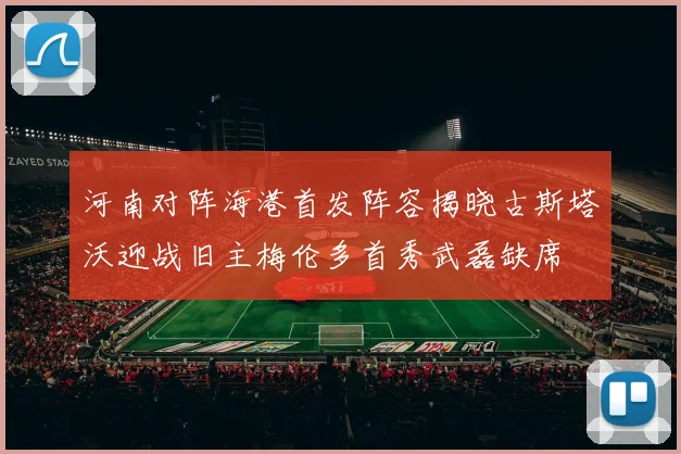河南对阵海港首发阵容揭晓古斯塔沃迎战旧主梅伦多首秀武磊缺席