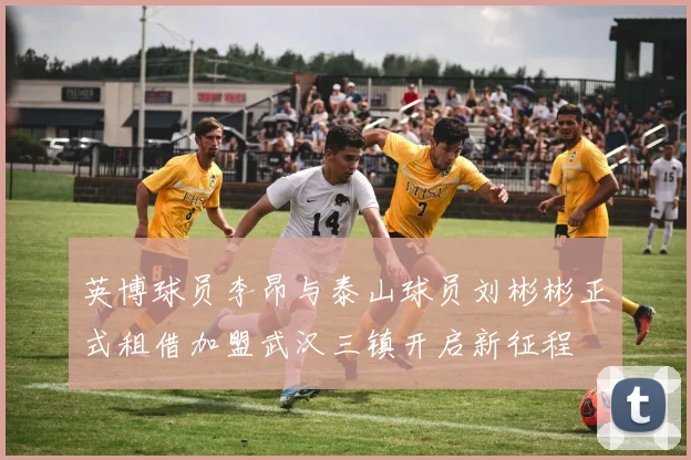 英博球员李昂与泰山球员刘彬彬正式租借加盟武汉三镇开启新征程