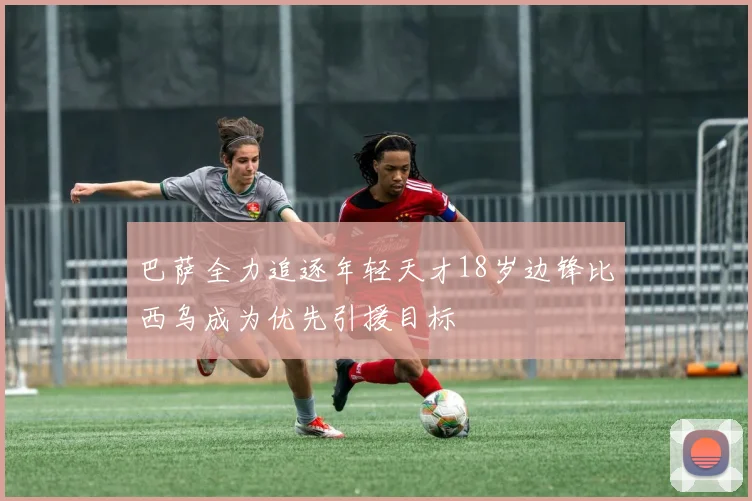 巴萨全力追逐年轻天才18岁边锋比西乌成为优先引援目标