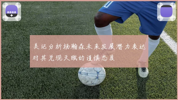 美记分析杨瀚森未来发展潜力表达对其兑现天赋的谨慎态度