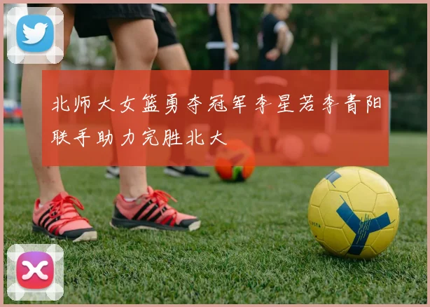 北师大女篮勇夺冠军李星若李青阳联手助力完胜北大